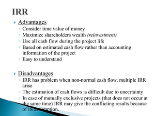  Advantages
◦ Consider time value of money
◦ Maximize shareholders wealth (reinvestment)
◦ Use all cash flow during the project life
◦ Based on estimated cash flow rather than accounting
information of the project
◦ Easy to understand
 Disadvantages
◦ IRR has problem when non-normal cash flow, multiple IRR
arise
◦ The estimation of cash flows is difficult due to uncertainty
◦ In case of mutually exclusive projects (that does not occur at
the same time) IRR may give the conflicting results because
of its assumption.
 