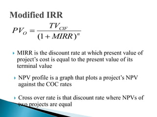 n
CIF
O
MIRR
TV
PV
)1( 

 MIRR is the discount rate at which present value of
project’s cost is equal to the present value of its
terminal value
 Cross over rate is that discount rate where NPVs of
two projects are equal
 NPV profile is a graph that plots a project’s NPV
against the COC rates
 