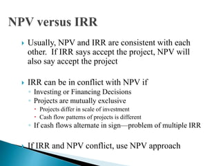  Usually, NPV and IRR are consistent with each
other. If IRR says accept the project, NPV will
also say accept the project
 IRR can be in conflict with NPV if
◦ Investing or Financing Decisions
◦ Projects are mutually exclusive
 Projects differ in scale of investment
 Cash flow patterns of projects is different
◦ If cash flows alternate in sign—problem of multiple IRR
 If IRR and NPV conflict, use NPV approach
 
