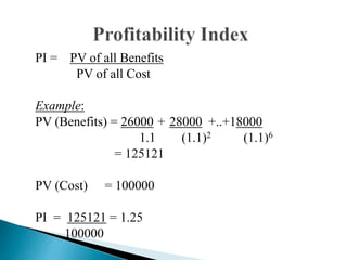 PI = PV of all Benefits
PV of all Cost
Example:
PV (Benefits) = 26000 + 28000 +..+18000
1.1 (1.1)2 (1.1)6
= 125121
PV (Cost) = 100000
PI = 125121 = 1.25
100000
 