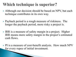 Which technique is superior?
 Although our decision should be based on NPV, but each
technique contributes in its own way.
 Payback period is a rough measure of riskiness. The
longer the payback period, more risky a project is.
 IRR is a measure of safety margin in a project. Higher
IRR means more safety margin in the project’s estimated
cash flows.
 PI is a measure of cost-benefit analysis. How much NPV
for every rupee of initial investment.
 