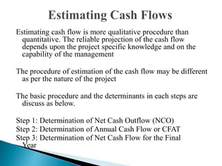 Estimating cash flow is more qualitative procedure than
quantitative. The reliable projection of the cash flow
depends upon the project specific knowledge and on the
capability of the management
The procedure of estimation of the cash flow may be different
as per the nature of the project
The basic procedure and the determinants in each steps are
discuss as below.
Step 1: Determination of Net Cash Outflow (NCO)
Step 2: Determination of Annual Cash Flow or CFAT
Step 3: Determination of Net Cash Flow for the Final
Year
 