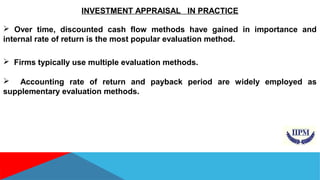 INVESTMENT APPRAISAL IN PRACTICE 
 Over time, discounted cash flow methods have gained in importance and 
internal rate of return is the most popular evaluation method. 
 Firms typically use multiple evaluation methods. 
 Accounting rate of return and payback period are widely employed as 
supplementary evaluation methods. 
 