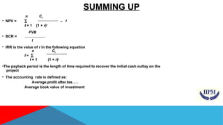 SUMMING UP 
n Ct 
• NPV = å – I 
t = 1 (1 + r)t 
PVB 
• BCR = 
I 
• IRR is the value of r in the following equation 
n Ct 
I = å 
t = 1 (1 + r)t 
•The payback period is the length of time required to recover the initial cash outlay on the 
project 
• The accounting rate is defined as: 
Average profit after tax 
Average book value of investment 
 