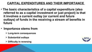CAPITAL EXPENDITURES AND THEIR IMPORTANCE 
• The basic characteristics of a capital expenditure (also 
referred to as a capital investment or just project) is that 
it involves a current outlay (or current and future 
outlays) of funds in the receiving a stream of benefits in 
future 
• Importance stems from 
 Long-term consequences 
 Substantial outlays 
 Difficulty in reversing 
 