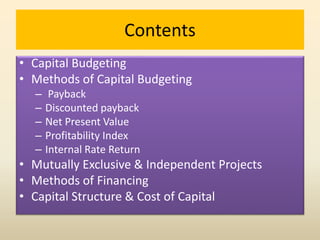 Contents
• Capital Budgeting
• Methods of Capital Budgeting
– Payback
– Discounted payback
– Net Present Value
– Profitability Index
– Internal Rate Return
• Mutually Exclusive & Independent Projects
• Methods of Financing
• Capital Structure & Cost of Capital
 