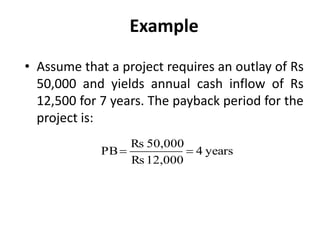 Example
• Assume that a project requires an outlay of Rs
50,000 and yields annual cash inflow of Rs
12,500 for 7 years. The payback period for the
project is:
years4
12,000Rs
50,000Rs
PB 
 