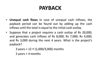 PAYBACK
• Unequal cash flows In case of unequal cash inflows, the
payback period can be found out by adding up the cash
inflows until the total is equal to the initial cash outlay.
• Suppose that a project requires a cash outlay of Rs 20,000,
and generates cash inflows of Rs 8,000; Rs 7,000; Rs 4,000;
and Rs 3,000 during the next 4 years. What is the project’s
payback?
3 years + 12 × (1,000/3,000) months
3 years + 4 months
 
