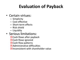 Evaluation of Payback
• Certain virtues:
– Simplicity
– Cost effective
– Short-term effects
– Risk shield
– Liquidity
• Serious limitations:
Cash flows after payback
Cash flows ignored
Cash flow patterns
Administrative difficulties
Inconsistent with shareholder value
 