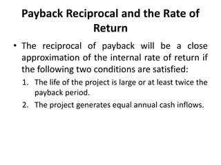 Payback Reciprocal and the Rate of
Return
• The reciprocal of payback will be a close
approximation of the internal rate of return if
the following two conditions are satisfied:
1. The life of the project is large or at least twice the
payback period.
2. The project generates equal annual cash inflows.
 