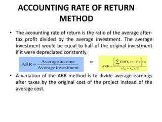 ACCOUNTING RATE OF RETURN
METHOD
• The accounting rate of return is the ratio of the average after-
tax profit divided by the average investment. The average
investment would be equal to half of the original investment
if it were depreciated constantly.
• A variation of the ARR method is to divide average earnings
after taxes by the original cost of the project instead of the
average cost.
or
 