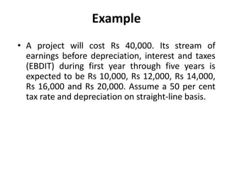 Example
• A project will cost Rs 40,000. Its stream of
earnings before depreciation, interest and taxes
(EBDIT) during first year through five years is
expected to be Rs 10,000, Rs 12,000, Rs 14,000,
Rs 16,000 and Rs 20,000. Assume a 50 per cent
tax rate and depreciation on straight-line basis.
 