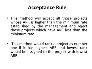 Acceptance Rule
• This method will accept all those projects
whose ARR is higher than the minimum rate
established by the management and reject
those projects which have ARR less than the
minimum rate.
• This method would rank a project as number
one if it has highest ARR and lowest rank
would be assigned to the project with lowest
ARR.
 