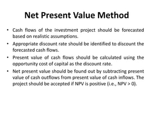 Net Present Value Method
• Cash flows of the investment project should be forecasted
based on realistic assumptions.
• Appropriate discount rate should be identified to discount the
forecasted cash flows.
• Present value of cash flows should be calculated using the
opportunity cost of capital as the discount rate.
• Net present value should be found out by subtracting present
value of cash outflows from present value of cash inflows. The
project should be accepted if NPV is positive (i.e., NPV > 0).
 