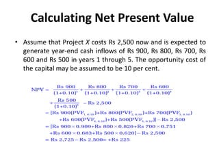 Calculating Net Present Value
• Assume that Project X costs Rs 2,500 now and is expected to
generate year-end cash inflows of Rs 900, Rs 800, Rs 700, Rs
600 and Rs 500 in years 1 through 5. The opportunity cost of
the capital may be assumed to be 10 per cent.
 