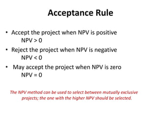 Acceptance Rule
• Accept the project when NPV is positive
NPV > 0
• Reject the project when NPV is negative
NPV < 0
• May accept the project when NPV is zero
NPV = 0
The NPV method can be used to select between mutually exclusive
projects; the one with the higher NPV should be selected.
 