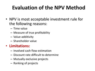 Evaluation of the NPV Method
• NPV is most acceptable investment rule for
the following reasons:
– Time value
– Measure of true profitability
– Value-additivity
– Shareholder value
• Limitations:
– Involved cash flow estimation
– Discount rate difficult to determine
– Mutually exclusive projects
– Ranking of projects
 
