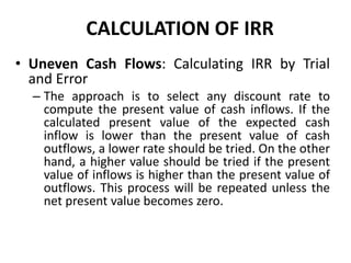 CALCULATION OF IRR
• Uneven Cash Flows: Calculating IRR by Trial
and Error
– The approach is to select any discount rate to
compute the present value of cash inflows. If the
calculated present value of the expected cash
inflow is lower than the present value of cash
outflows, a lower rate should be tried. On the other
hand, a higher value should be tried if the present
value of inflows is higher than the present value of
outflows. This process will be repeated unless the
net present value becomes zero.
 