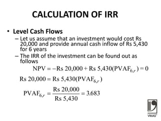 CALCULATION OF IRR
• Level Cash Flows
– Let us assume that an investment would cost Rs
20,000 and provide annual cash inflow of Rs 5,430
for 6 years
– The IRR of the investment can be found out as
follows
NPV Rs 20,000 + Rs 5,430(PVAF ) = 0
Rs 20,000 Rs 5,430(PVAF )
PVAF
Rs 20,000
Rs 5,430
6,
6,
6,
 

 
r
r
r 3683.
 