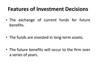 Features of Investment Decisions
• The exchange of current funds for future
benefits.
• The funds are invested in long-term assets.
• The future benefits will occur to the firm over
a series of years.
 