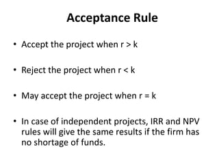 Acceptance Rule
• Accept the project when r > k
• Reject the project when r < k
• May accept the project when r = k
• In case of independent projects, IRR and NPV
rules will give the same results if the firm has
no shortage of funds.
 