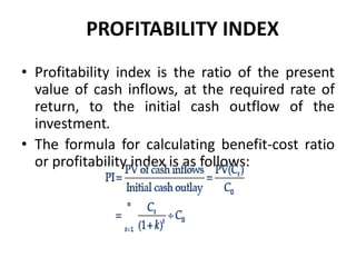 PROFITABILITY INDEX
• Profitability index is the ratio of the present
value of cash inflows, at the required rate of
return, to the initial cash outflow of the
investment.
• The formula for calculating benefit-cost ratio
or profitability index is as follows:
 
