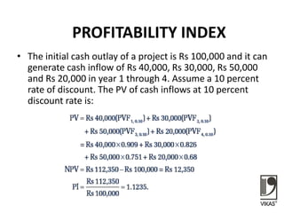 PROFITABILITY INDEX
• The initial cash outlay of a project is Rs 100,000 and it can
generate cash inflow of Rs 40,000, Rs 30,000, Rs 50,000
and Rs 20,000 in year 1 through 4. Assume a 10 percent
rate of discount. The PV of cash inflows at 10 percent
discount rate is:
 