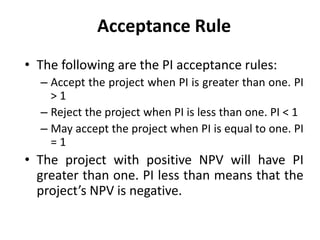 Acceptance Rule
• The following are the PI acceptance rules:
– Accept the project when PI is greater than one. PI
> 1
– Reject the project when PI is less than one. PI < 1
– May accept the project when PI is equal to one. PI
= 1
• The project with positive NPV will have PI
greater than one. PI less than means that the
project’s NPV is negative.
 