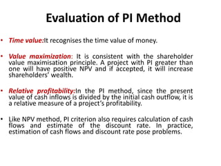 Evaluation of PI Method
• Time value:It recognises the time value of money.
• Value maximization: It is consistent with the shareholder
value maximisation principle. A project with PI greater than
one will have positive NPV and if accepted, it will increase
shareholders’ wealth.
• Relative profitability:In the PI method, since the present
value of cash inflows is divided by the initial cash outflow, it is
a relative measure of a project’s profitability.
• Like NPV method, PI criterion also requires calculation of cash
flows and estimate of the discount rate. In practice,
estimation of cash flows and discount rate pose problems.
 