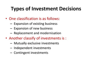 Types of Investment Decisions
• One classification is as follows:
– Expansion of existing business
– Expansion of new business
– Replacement and modernisation
• Another classify of investments is :
– Mutually exclusive investments
– Independent investments
– Contingent investments
 