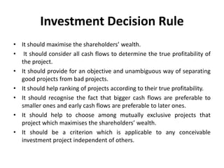 Investment Decision Rule
• It should maximise the shareholders’ wealth.
• It should consider all cash flows to determine the true profitability of
the project.
• It should provide for an objective and unambiguous way of separating
good projects from bad projects.
• It should help ranking of projects according to their true profitability.
• It should recognise the fact that bigger cash flows are preferable to
smaller ones and early cash flows are preferable to later ones.
• It should help to choose among mutually exclusive projects that
project which maximises the shareholders’ wealth.
• It should be a criterion which is applicable to any conceivable
investment project independent of others.
 