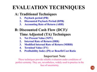 EVALUATION TECHNIQUES
10
A: Traditional Techniques
1. Payback period (PB)
2. Discounted Payback Period (DPB)
3. Accounting Rate of Return (ARR)
B: Discounted Cash Flow (DCF)/
Time Adjusted (TA) Techniques
1. Net Present Value (NPV)
2. Internal Rate of Return (IRR)
3. Modified Internal Rate of Return (MIRR)
4. Terminal Value (TV)
5. Profitability Index (PI) or Benefit/Cost Ratio
Important Note
These techniques provide reliable evaluation under conditions of
perfect certainty. They are, nevertheless, widely used in practice in the
face of uncertainty.
 