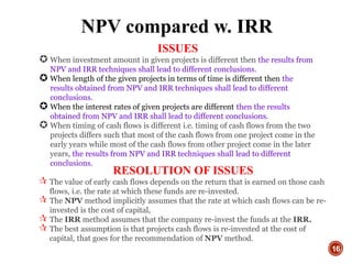 16
ISSUES
 When investment amount in given projects is different then the results from
NPV and IRR techniques shall lead to different conclusions.
 When length of the given projects in terms of time is different then the
results obtained from NPV and IRR techniques shall lead to different
conclusions.
 When the interest rates of given projects are different then the results
obtained from NPV and IRR shall lead to different conclusions.
 When timing of cash flows is different i.e. timing of cash flows from the two
projects differs such that most of the cash flows from one project come in the
early years while most of the cash flows from other project come in the later
years, the results from NPV and IRR techniques shall lead to different
conclusions.
NPV compared w. IRR
RESOLUTION OF ISSUES
 The value of early cash flows depends on the return that is earned on those cash
flows, i.e. the rate at which these funds are re-invested.
 The NPV method implicitly assumes that the rate at which cash flows can be re-
invested is the cost of capital,
 The IRR method assumes that the company re-invest the funds at the IRR.
 The best assumption is that projects cash flows is re-invested at the cost of
capital, that goes for the recommendation of NPV method.
 