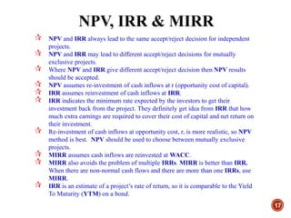 NPV, IRR & MIRR
17
 NPV and IRR always lead to the same accept/reject decision for independent
projects.
 NPV and IRR may lead to different accept/reject decisions for mutually
exclusive projects.
 Where NPV and IRR give different accept/reject decision then NPV results
should be accepted.
 NPV assumes re-investment of cash inflows at r (opportunity cost of capital).
 IRR assumes reinvestment of cash inflows at IRR.
 IRR indicates the minimum rate expected by the investors to get their
investment back from the project. They definitely get idea from IRR that how
much extra earnings are required to cover their cost of capital and net return on
their investment.
 Re-investment of cash inflows at opportunity cost, r, is more realistic, so NPV
method is best. NPV should be used to choose between mutually exclusive
projects.
 MIRR assumes cash inflows are reinvested at WACC.
 MIRR also avoids the problem of multiple IRRs. MIRR is better than IRR.
When there are non-normal cash flows and there are more than one IRRs, use
MIRR.
 IRR is an estimate of a project’s rate of return, so it is comparable to the Yield
To Maturity (YTM) on a bond.
 