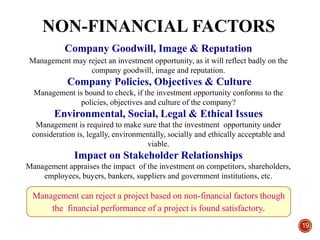 NON-FINANCIAL FACTORS
19
Company Goodwill, Image & Reputation
Management may reject an investment opportunity, as it will reflect badly on the
company goodwill, image and reputation.
Company Policies, Objectives & Culture
Management is bound to check, if the investment opportunity conforms to the
policies, objectives and culture of the company?
Environmental, Social, Legal & Ethical Issues
Management is required to make sure that the investment opportunity under
consideration is, legally, environmentally, socially and ethically acceptable and
viable.
Impact on Stakeholder Relationships
Management appraises the impact of the investment on competitors, shareholders,
employees, buyers, bankers, suppliers and government institutions, etc.
Management can reject a project based on non-financial factors though
the financial performance of a project is found satisfactory.
 
