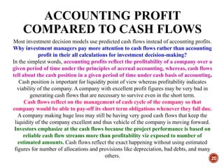 ACCOUNTING PROFIT
COMPARED TO CASH FLOWS
20
Most investment decision models use predicted cash flows instead of accounting profits.
Why investment managers pay more attention to cash flows rather than accounting
profit in their all calculations for investment decision-making?
In the simplest words, accounting profits reflect the profitability of a company over a
given period of time under the principles of accrual accounting, whereas, cash flows
tell about the cash position in a given period of time under cash basis of accounting.
Cash position is important for liquidity point of view whereas profitability indicates
viability of the company. A company with excellent profit figures may be very bad in
generating cash flows that are necessary to survive even in the short term.
Cash flows reflect on the management of cash cycle of the company so that
company would be able to pay-off its short term obligations whenever they fall due.
A company making huge loss may still be having very good cash flows that keep the
liquidity of the company excellent and thus vehicle of the company is moving forward.
Investors emphasize at the cash flows because the project performance is based on
reliable cash flow streams more than profitability viz exposed to number of
estimated amounts. Cash flows reflect the exact happening without using estimated
figures for number of allocations and provisions like depreciation, bad debts, and many
others.
 