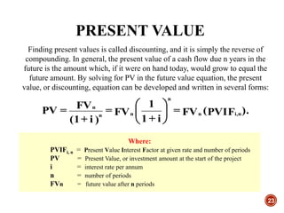PRESENT VALUE
23
Finding present values is called discounting, and it is simply the reverse of
compounding. In general, the present value of a cash flow due n years in the
future is the amount which, if it were on hand today, would grow to equal the
future amount. By solving for PV in the future value equation, the present
value, or discounting, equation can be developed and written in several forms:
).PVIF(FV=
i+1
1
FV=
)i+(1
FV=PV ni,n
n
nn
n






Where:
PVIFi, n = Present Value Interest Factor at given rate and number of periods
PV = Present Value, or investment amount at the start of the project
i = interest rate per annum
n = number of periods
FVn = future value after n periods
 