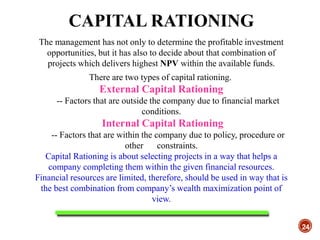 CAPITAL RATIONING
24
The management has not only to determine the profitable investment
opportunities, but it has also to decide about that combination of
projects which delivers highest NPV within the available funds.
There are two types of capital rationing.
External Capital Rationing
-- Factors that are outside the company due to financial market
conditions.
Internal Capital Rationing
-- Factors that are within the company due to policy, procedure or
other constraints.
Capital Rationing is about selecting projects in a way that helps a
company completing them within the given financial resources.
Financial resources are limited, therefore, should be used in way that is
the best combination from company’s wealth maximization point of
view.
 