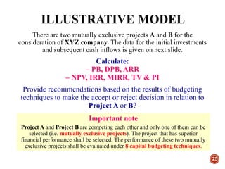 ILLUSTRATIVE MODEL
25
There are two mutually exclusive projects A and B for the
consideration of XYZ company. The data for the initial investments
and subsequent cash inflows is given on next slide.
Calculate:
– PB, DPB, ARR
– NPV, IRR, MIRR, TV & PI
Provide recommendations based on the results of budgeting
techniques to make the accept or reject decision in relation to
Project A or B?
Important note
Project A and Project B are competing each other and only one of them can be
selected (i.e. mutually exclusive projects). The project that has superior
financial performance shall be selected. The performance of these two mutually
exclusive projects shall be evaluated under 8 capital budgeting techniques.
 