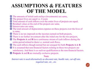 ASSUMPTIONS & FEATURES
OF THE MODEL
27
 The amounts of initial cash outlays (investments) are same,
 The project lives are equal i.e. 4 years
 Total amount of cash inflows over the entire lives of projects are equal,
 Residual values at the end of the projects are same,
 Interest rates are same,
 The total amount of depreciation expense on these projects over the lives of
is same,
 There is no tax imposed on the incomes earned on both projects,
 There is no further investment after the initial one for the two projects,
 The Projects A and B have continuous stream of cash inflows during the
entire period related to them i.e. normal cash flows,
 The cash inflows though normal but are unequal for both Projects A & B.
 It is assumed that non-financial factors relating to these two projects are
satisfactory. And there is as such no qualification re the non-financial factors.
 Projects A and B are mutually exclusive projects.
Note
Interest rate is used alternatively as discount rate, hurdle rate, cut-off rate,
required rate, etc., etc.
 
