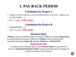 1. PAY BACK PERIOD
28
Calculation for Project A
= (change in cash flow required to reach zero/total cash flow in the year) + complete years
= (15,000/35,000) + 2
= 0.43 + 2 years = 2.43 years
Calculation for Project B
= (40,000/44,000) + 2
= 0.91 + 2 years = 2.91 years
Decision Rules
Project A has recovered the initial investment in 2.43 year whereas Project B has
recovered initial investment in 2.91 years. Project A has recovered initial
investment faster than Project B, therefore Project A is SELECTED.
Important note
A variation of this technique that involves Present Values of cash inflows is
known as Discounted Payback Period. It gives exact idea about re-couping of
original investment to the business.
 