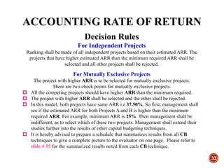 ACCOUNTING RATE OF RETURN
33
Decision Rules
For Independent Projects
Ranking shall be made of all independent projects based on their estimated ARR. The
projects that have higher estimated ARR than the minimum required ARR shall be
selected and all other projects shall be rejected.
For Mutually Exclusive Projects
The project with higher ARR is to be selected for mutually exclusive projects.
There are two check points for mutually exclusive projects.
 All the competing projects should have higher ARR than the minimum required.
 The project with higher ARR shall be selected and the other shall be rejected.
 In this model, both projects have same ARR i.e 37.50%, So first, management shall
see if the estimated ARR for both Projects A and B is higher than the minimum
required ARR. For example, minimum ARR is 25%. Then management shall be
indifferent, as to select which of these two projects. Management shall extend their
studies further into the results of other capital budgeting techniques.
 It is hereby advised to prepare a schedule that summarizes results from all CB
techniques to give a complete picture to the evaluator on one page. Please refer to
slide # 55 for the summarized results noted from each CB technique.
 