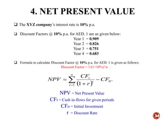 4. NET PRESENT VALUE
34
 The XYZ company’s interest rate is 10% p.a.
 Discount Factors @ 10% p.a. for AED. 1 are as given below:
Year 1 = 0.909
Year 2 = 0.826
Year 3 = 0.751
Year 4 = 0.683
 Formula to calculate Discount Factor @ 10% p.a. for AED. 1 is given as follows:
Discount Factor = 1/(1+10%)^n
 
.
1
0
1
CF
r
CF
NPV t
t
n
t


 
NPV = Net Present Value
CFt = Cash in-flows for given periods
CFo = Initial Investment
r = Discount Rate
 