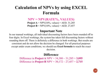 37
NPV = NPV(RATE%, VALUES)
Project A = NPV(10%, values) = AED. 31,285
Project B = NPV(10%, values) = AED. 27,457
Important Note
In our manual workings, all individual discounting factors have been rounded off to
four digits. In Excel workings, the system has taken full discounting factors without
rounding them off. There is definitely a difference in both workings. But results are
consistent and do not allow the decision be changed. For all practical purposes
except under exam conditions, we should use Excel formula to reach the exact
decision.
Difference
Difference in Project A NPV = 34,380 – 31,285 = 3,095
Difference in Project B NPV = 30,172 – 27,457 = 2,715
Calculation of NPVs by using EXCEL
Formula
 