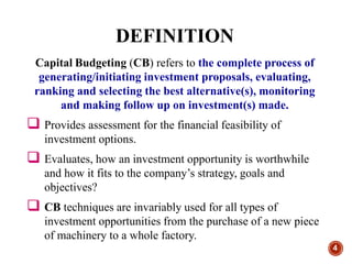 4
Capital Budgeting (CB) refers to the complete process of
generating/initiating investment proposals, evaluating,
ranking and selecting the best alternative(s), monitoring
and making follow up on investment(s) made.
 Provides assessment for the financial feasibility of
investment options.
 Evaluates, how an investment opportunity is worthwhile
and how it fits to the company’s strategy, goals and
objectives?
 CB techniques are invariably used for all types of
investment opportunities from the purchase of a new piece
of machinery to a whole factory.
DEFINITION
 