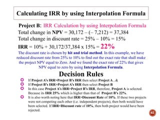 45
Project B: IRR Calculation by using Interpolation Formula
Total change in NPV = 30,172 – (– 7,212) = 37,384
Total change in discount rate = 25% – 10% = 15%
IRR = 10% + 30,172/37,384 x 15% = 22%
The discount rate is chosen by hit and trial method. In this example, we have
reduced discount rate from 25% to 10% to find out the exact rate that shall make
the project NPV equal to Zero. And we found the exact rate of 22% that gives
NPV equal to zero by using Interpolation Formula.
Decision Rules
 If Project A’s IRR>Project B’s IRR then select Project A , &
 If Project B’s IRR>Project A’s IRR then select Project B
 In this case Project A’s IRR>Project B’s IRR, therefore, Project A is selected.
Because its IRR 25% which is higher than that of Project B’s 22%.
 It is also worth noting here that IRR>Discount Rate of 10%. If these two projects
were not competing each other (i.e. independent projects), then both would have
been selected. If IRR<Discount rate of 10%, then both project would have been
rejected.
Calculating IRR by using Interpolation Formula
 