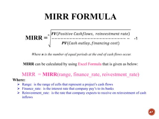 MIRR FORMULA
47
MIRR =
𝑛 𝑭𝑽 𝑃𝑜𝑠𝑖𝑡𝑖𝑣𝑒 𝐶𝑎𝑠ℎ𝑓𝑙𝑜𝑤𝑠, 𝑟𝑒𝑖𝑛𝑣𝑒𝑠𝑡𝑚𝑒𝑛𝑡 𝑟𝑎𝑡𝑒
−−−−−−−−−−−−−−−−−−−−−−−−− −
𝑷𝑽(𝐶𝑎𝑠ℎ 𝑜𝑢𝑡𝑙𝑎𝑦, 𝑓𝑖𝑛𝑎𝑛𝑐𝑖𝑛𝑔 𝑐𝑜𝑠𝑡)
-1
Where n is the number of equal periods at the end of cash flows occur.
MIRR can be calculated by using Excel Formula that is given as below:
MIRR = MIRR(range, finance_rate, reivestment_rate)
Where:
 Range: is the range of cells that represent a project’s cash flows
 Finance_rate: is the interest rate that company pay’s to its banks
 Reinvestment_rate: is the rate that company expects to receive on reinvestment of cash
inflows
 
