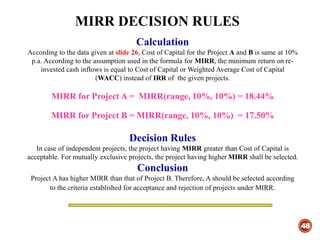 MIRR DECISION RULES
48
Calculation
According to the data given at slide 26, Cost of Capital for the Project A and B is same at 10%
p.a. According to the assumption used in the formula for MIRR, the minimum return on re-
invested cash inflows is equal to Cost of Capital or Weighted Average Cost of Capital
(WACC) instead of IRR of the given projects.
MIRR for Project A = MIRR(range, 10%, 10%) = 18.44%
MIRR for Project B = MIRR(range, 10%, 10%) = 17.50%
Decision Rules
In case of independent projects, the project having MIRR greater than Cost of Capital is
acceptable. For mutually exclusive projects, the project having higher MIRR shall be selected.
Conclusion
Project A has higher MIRR than that of Project B. Therefore, A should be selected according
to the criteria established for acceptance and rejection of projects under MIRR.
 