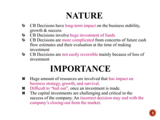 5
NATURE
CB Decisions have long-term impact on the business stability,
growth & success
CB Decisions involve huge investment of funds
CB Decisions are more complicated from concerns of future cash
flow estimates and their evaluation at the time of making
investment
CB Decisions are not easily reversible mainly because of loss of
investment
IMPORTANCE
Huge amount of resources are involved that has impact on
business strategy, growth, and survival.
Difficult to “bail out”, once an investment is made.
The capital investments are challenging and critical to the
success of the company. An incorrect decision may end with the
company’s closing-out from the market.
 