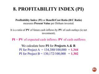 8. PROFITABILITY INDEX (PI)
53
Profitability Index (PI) or Benefit/Cost Ratio (B/C Ratio)
measures Present Value per Dirham invested.
It is a ratio of PV of future cash inflows by PV of cash outlays (ie net
investment).
PI = PV of expected cash inflows /PV of cash outflows
We calculate here PI for Projects A & B.
PI for Project A = 134,380/100,000 = 1.344
PI for Project B = 130,172/100,000 = 1.302
 
